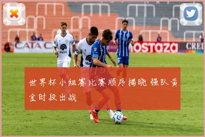 世界杯小组赛比赛顺序揭晓 强队黄金时段出战