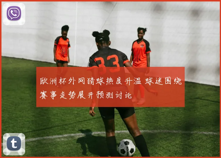 欧洲杯外网猜球热度升温 球迷围绕赛事走势展开预测讨论