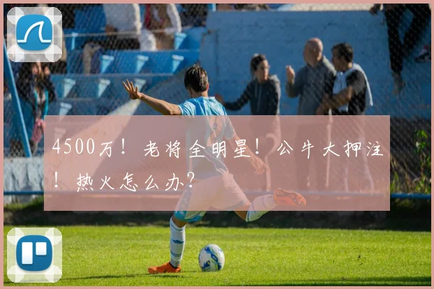 4500万！老将全明星！公牛大押注！热火怎么办？