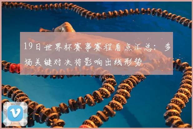 19日世界杯赛事赛程看点汇总：多场关键对决将影响出线形势