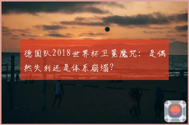 德国队2018世界杯卫冕魔咒：是偶然失利还是体系崩塌？