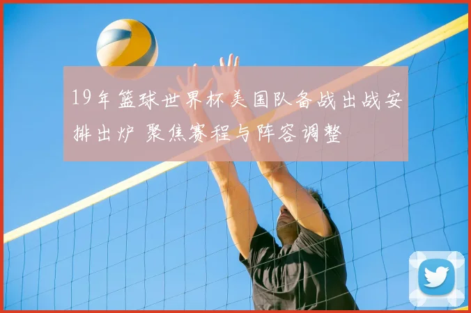 19年篮球世界杯美国队备战出战安排出炉 聚焦赛程与阵容调整