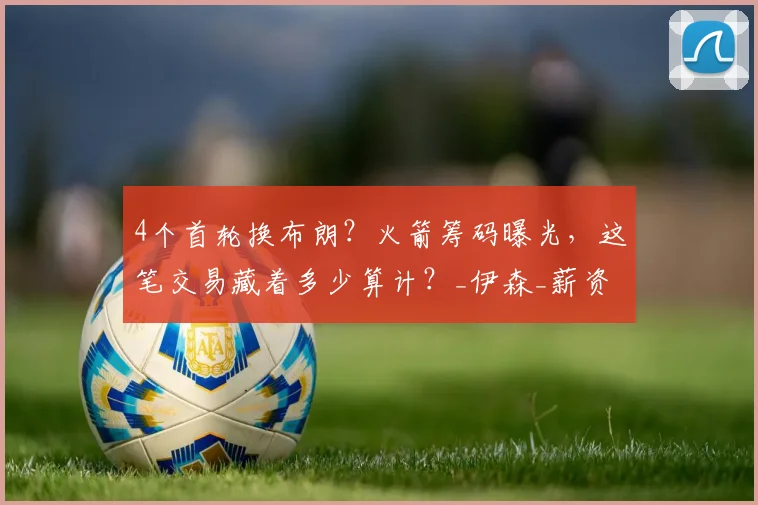 4个首轮换布朗？火箭筹码曝光，这笔交易藏着多少算计？_伊森_薪资_1