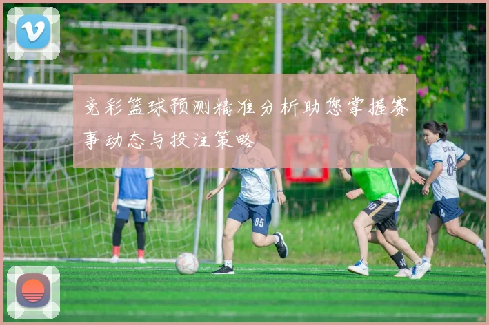 竞彩篮球预测精准分析助您掌握赛事动态与投注策略