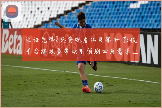 法证先锋2免费观看热度攀升 影视平台播放量带动刑侦剧回看需求上涨