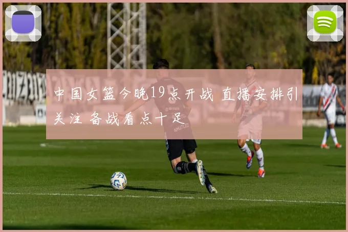 中国女篮今晚19点开战 直播安排引关注 备战看点十足
