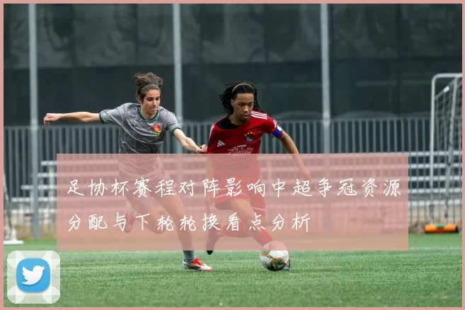 足协杯赛程对阵影响中超争冠资源分配与下轮轮换看点分析