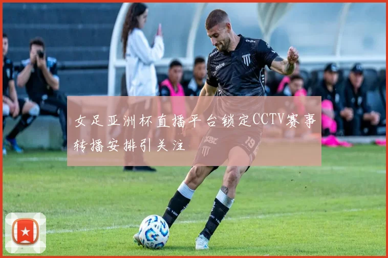 女足亚洲杯直播平台锁定CCTV赛事转播安排引关注
