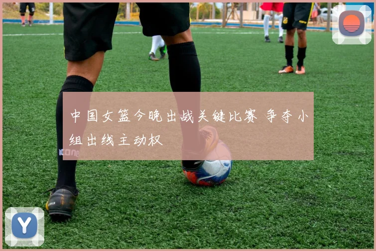 中国女篮今晚出战关键比赛 争夺小组出线主动权