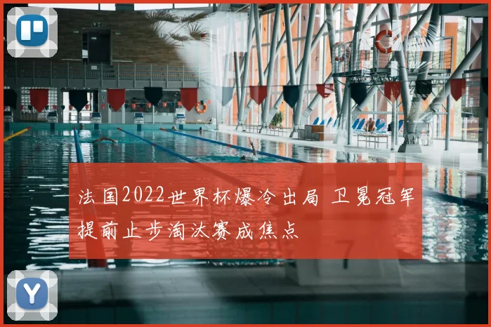法国2022世界杯爆冷出局 卫冕冠军提前止步淘汰赛成焦点