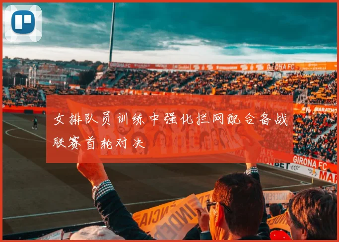女排队员训练中强化拦网配合备战联赛首轮对决
