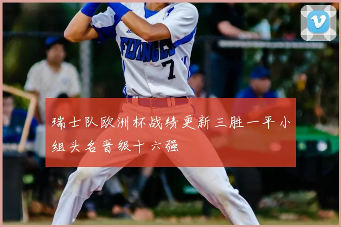 瑞士队欧洲杯战绩更新三胜一平小组头名晋级十六强