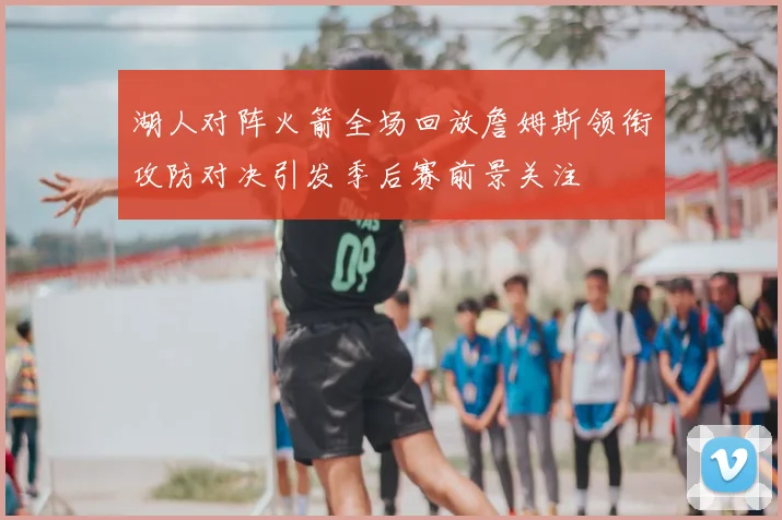湖人对阵火箭全场回放詹姆斯领衔攻防对决引发季后赛前景关注