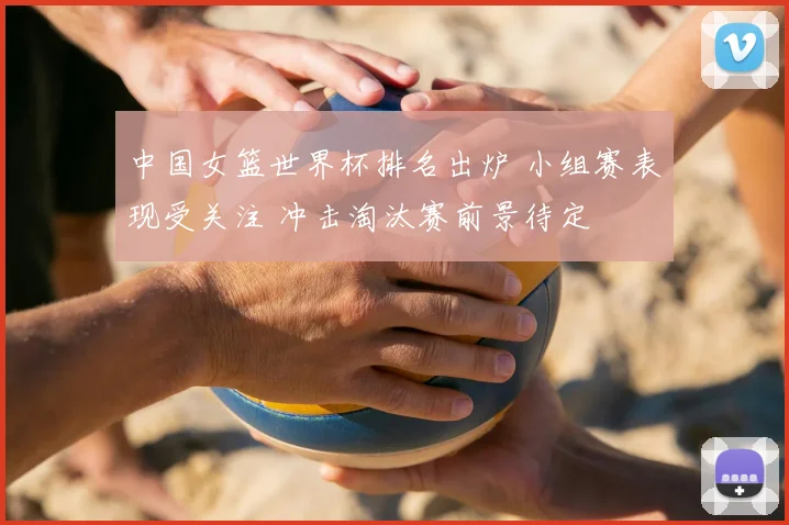 中国女篮世界杯排名出炉 小组赛表现受关注 冲击淘汰赛前景待定