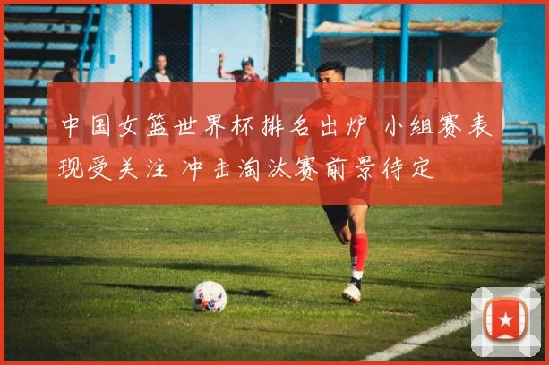 中国女篮世界杯排名出炉 小组赛表现受关注 冲击淘汰赛前景待定