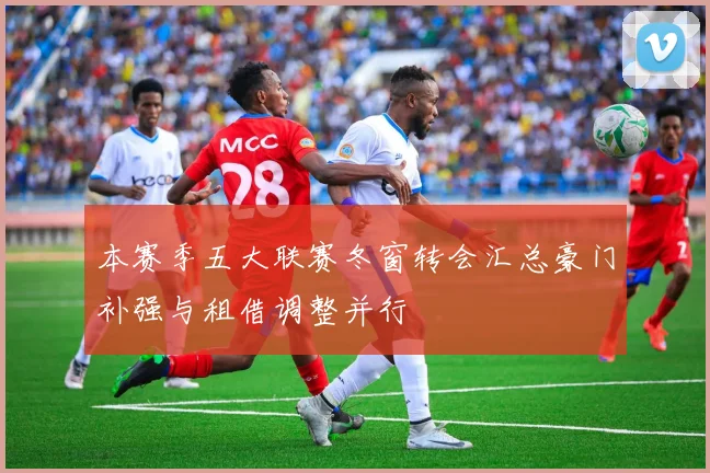 本赛季五大联赛冬窗转会汇总豪门补强与租借调整并行