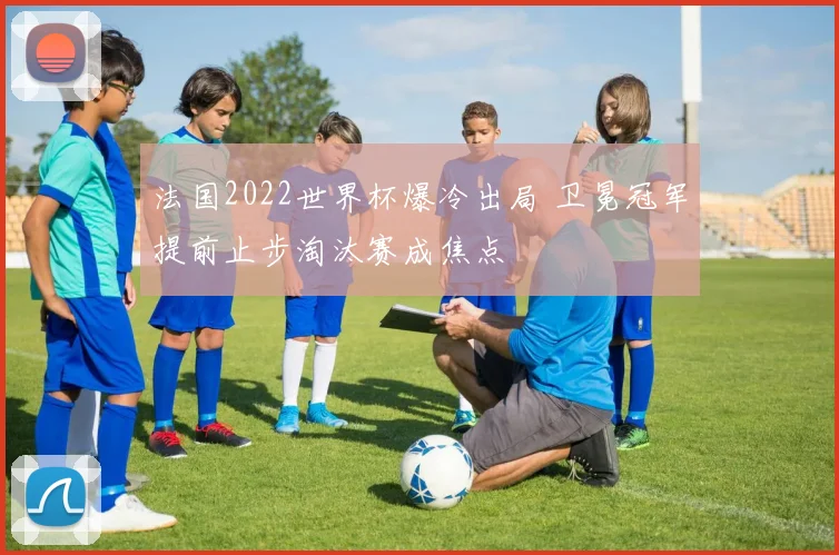 法国2022世界杯爆冷出局 卫冕冠军提前止步淘汰赛成焦点