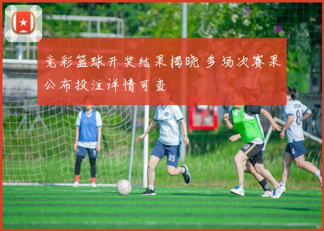 竞彩篮球开奖结果揭晓 多场次赛果公布投注详情可查