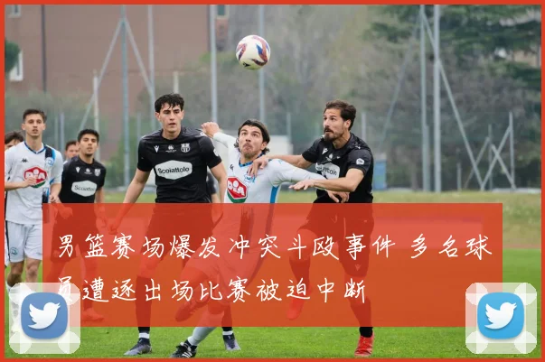 男篮赛场爆发冲突斗殴事件 多名球员遭逐出场比赛被迫中断