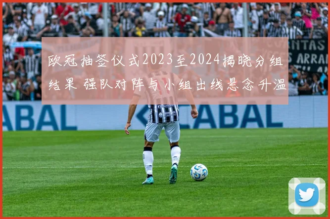 欧冠抽签仪式2023至2024揭晓分组结果 强队对阵与小组出线悬念升温