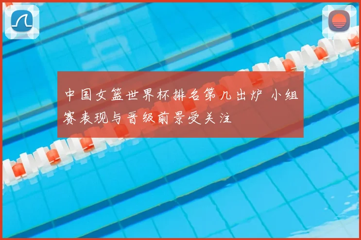 中国女篮世界杯排名第几出炉 小组赛表现与晋级前景受关注