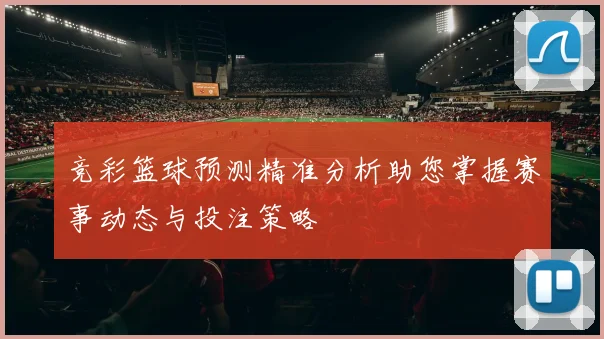 竞彩篮球预测精准分析助您掌握赛事动态与投注策略