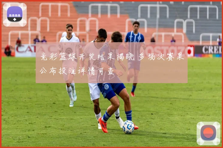 竞彩篮球开奖结果揭晓 多场次赛果公布投注详情可查