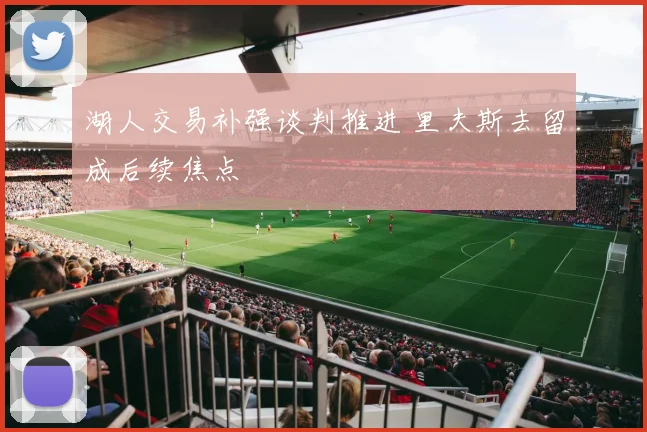 湖人交易补强谈判推进 里夫斯去留成后续焦点