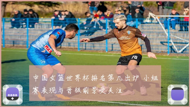 中国女篮世界杯排名第几出炉 小组赛表现与晋级前景受关注