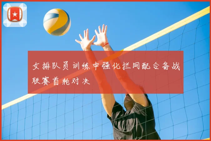 女排队员训练中强化拦网配合备战联赛首轮对决