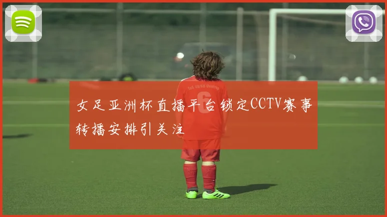 女足亚洲杯直播平台锁定CCTV赛事转播安排引关注