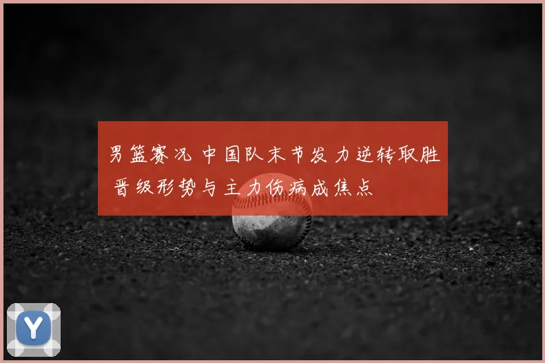 男篮赛况 中国队末节发力逆转取胜 晋级形势与主力伤病成焦点
