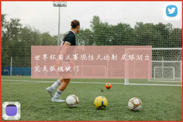 世界杯淘汰赛现惊天远射 皮球划出完美弧线破门