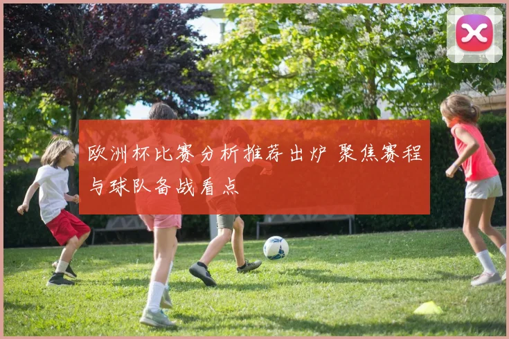 欧洲杯比赛分析推荐出炉 聚焦赛程与球队备战看点