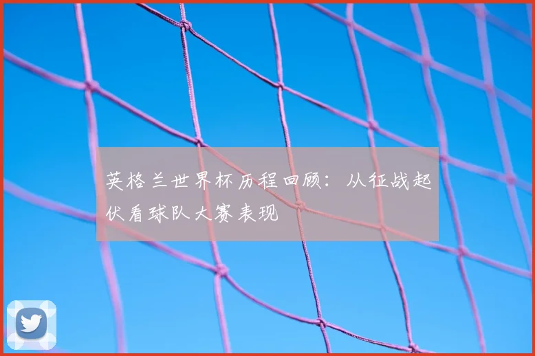英格兰世界杯历程回顾:从征战起伏看球队大赛表现