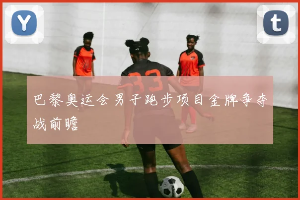巴黎奥运会男子跑步项目金牌争夺战前瞻